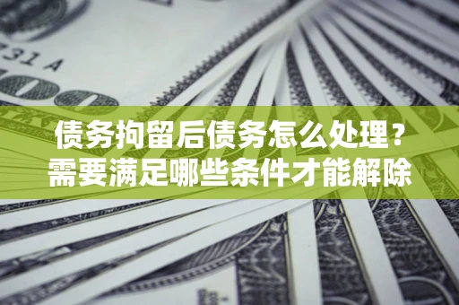 济南债务拘留后债务怎么处理？需要满足哪些条件才能解除？